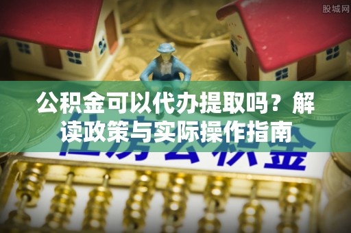 元宝山公积金可以代办提取吗？解读政策与实际操作指南