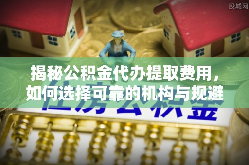 元宝山揭秘公积金代办提取费用，如何选择可靠的机构与规避潜在风险