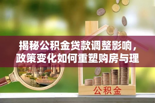 元宝山揭秘公积金贷款调整影响，政策变化如何重塑购房与理财规划