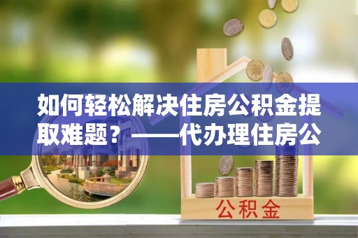元宝山如何轻松解决住房公积金提取难题？——代办理住房公积金提取服务解析