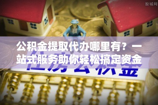 元宝山公积金提取代办哪里有？一站式服务助你轻松搞定资金难题