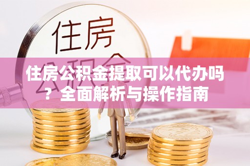 元宝山住房公积金提取可以代办吗？全面解析与操作指南
