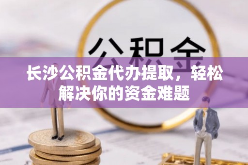元宝山长沙公积金代办提取，轻松解决你的资金难题