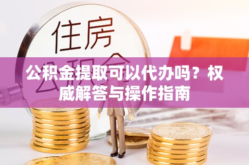 元宝山公积金提取可以代办吗？权威解答与操作指南